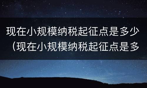 现在小规模纳税起征点是多少（现在小规模纳税起征点是多少啊）