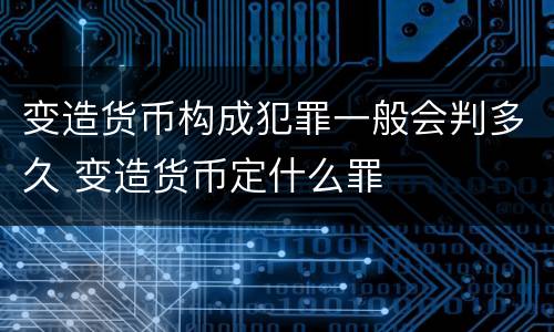 变造货币构成犯罪一般会判多久 变造货币定什么罪
