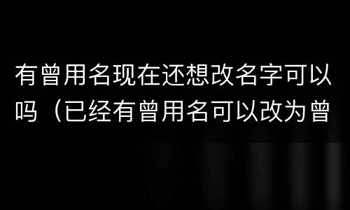 有曾用名现在还想改名字可以吗（已经有曾用名可以改为曾用名吗）