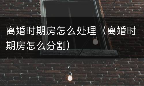 离婚时期房怎么处理（离婚时期房怎么分割）