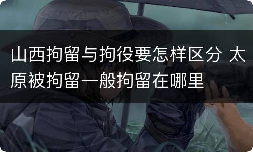 山西拘留与拘役要怎样区分 太原被拘留一般拘留在哪里