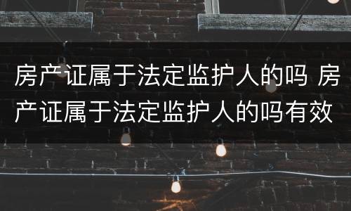 房产证属于法定监护人的吗 房产证属于法定监护人的吗有效吗