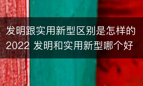 发明跟实用新型区别是怎样的2022 发明和实用新型哪个好