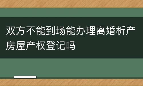 双方不能到场能办理离婚析产房屋产权登记吗