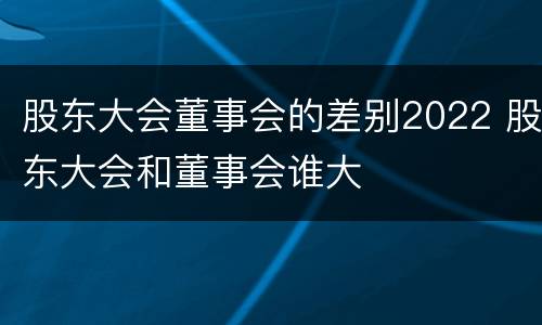 股东大会董事会的差别2022 股东大会和董事会谁大
