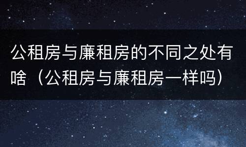 公租房与廉租房的不同之处有啥（公租房与廉租房一样吗）