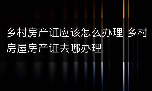 乡村房产证应该怎么办理 乡村房屋房产证去哪办理