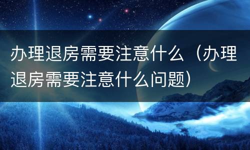 办理退房需要注意什么(办理退房需要注意什么问题)