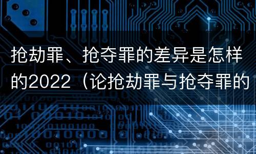 抢劫罪、抢夺罪的差异是怎样的2022（论抢劫罪与抢夺罪的界限）