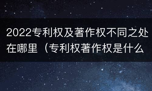 2022专利权及著作权不同之处在哪里（专利权著作权是什么意思）