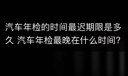 汽车年检的时间最迟期限是多久 汽车年检最晚在什么时间?
