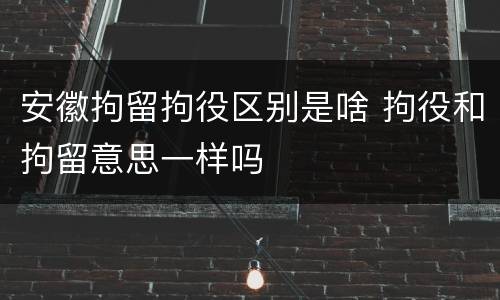 安徽拘留拘役区别是啥 拘役和拘留意思一样吗