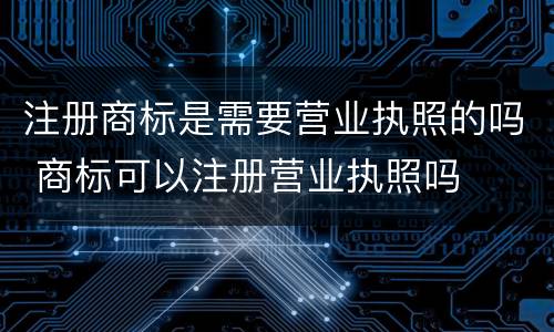 注册商标是需要营业执照的吗 商标可以注册营业执照吗