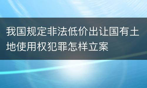 我国规定非法低价出让国有土地使用权犯罪怎样立案