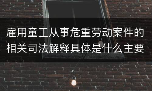 雇用童工从事危重劳动案件的相关司法解释具体是什么主要内容