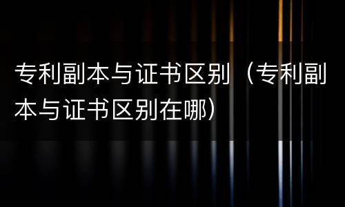 专利副本与证书区别（专利副本与证书区别在哪）