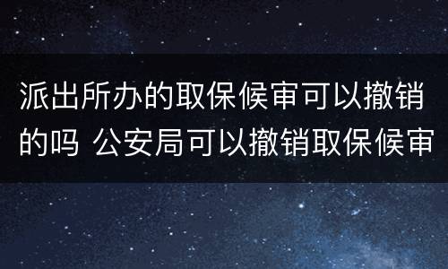 派出所办的取保候审可以撤销的吗 公安局可以撤销取保候审吗