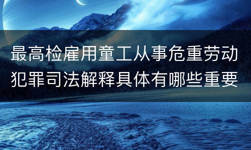 最高检雇用童工从事危重劳动犯罪司法解释具体有哪些重要内容