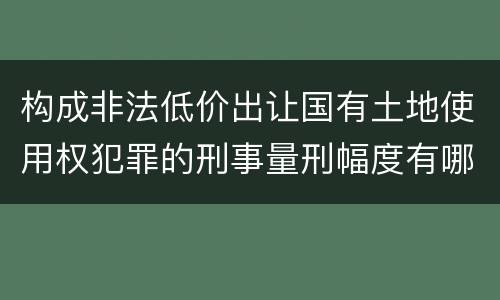 构成非法低价出让国有土地使用权犯罪的刑事量刑幅度有哪些