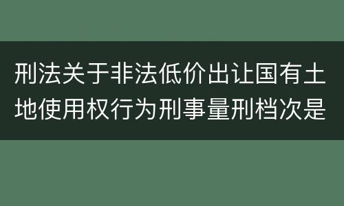 刑法关于非法低价出让国有土地使用权行为刑事量刑档次是怎样