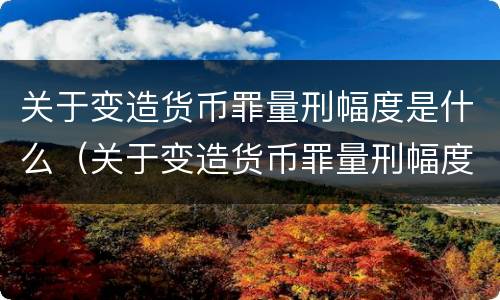 关于变造货币罪量刑幅度是什么（关于变造货币罪量刑幅度是什么标准）