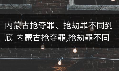 内蒙古抢夺罪、抢劫罪不同到底 内蒙古抢夺罪,抢劫罪不同到底判几年