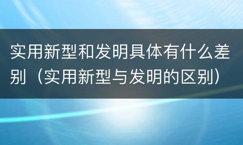 实用新型和发明具体有什么差别（实用新型与发明的区别）