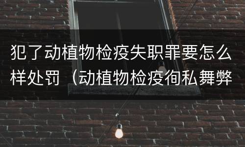 犯了动植物检疫失职罪要怎么样处罚（动植物检疫徇私舞弊罪量刑）