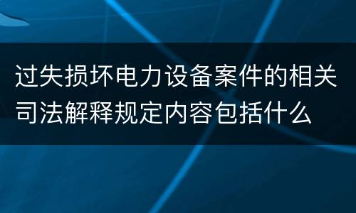 过失损坏电力设备案件的相关司法解释规定内容包括什么