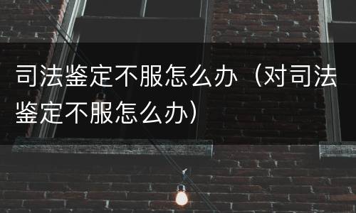 司法鉴定不服怎么办（对司法鉴定不服怎么办）