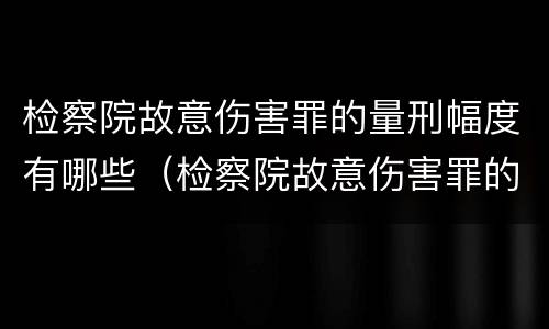 检察院故意伤害罪的量刑幅度有哪些（检察院故意伤害罪的量刑幅度有哪些情形）
