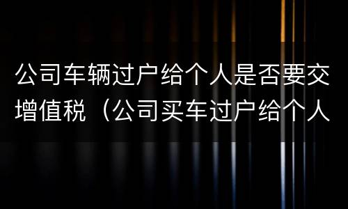 公司车辆过户给个人是否要交增值税（公司买车过户给个人 增值税）