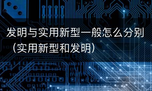 发明与实用新型一般怎么分别（实用新型和发明）