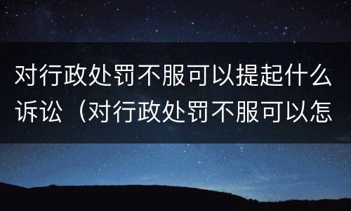 对行政处罚不服可以提起什么诉讼（对行政处罚不服可以怎么办）