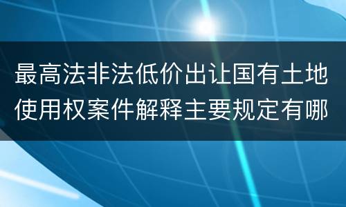 最高法非法低价出让国有土地使用权案件解释主要规定有哪些