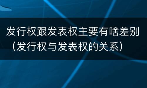 发行权跟发表权主要有啥差别（发行权与发表权的关系）