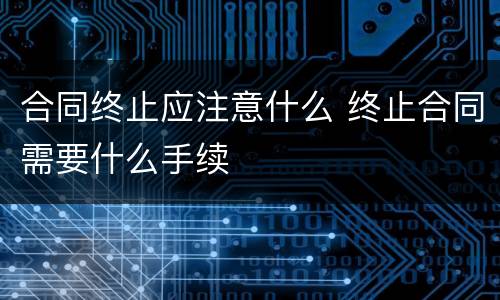 合同终止应注意什么 终止合同需要什么手续