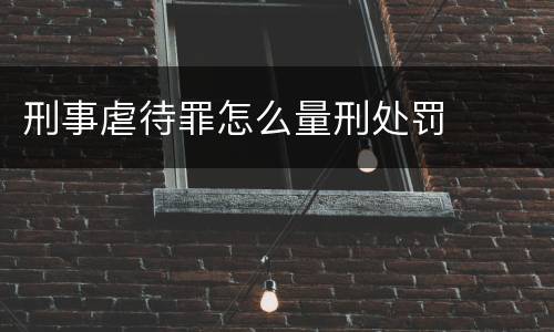刑事虐待罪怎么量刑处罚