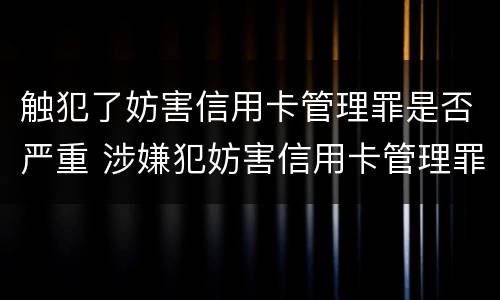 触犯了妨害信用卡管理罪是否严重 涉嫌犯妨害信用卡管理罪
