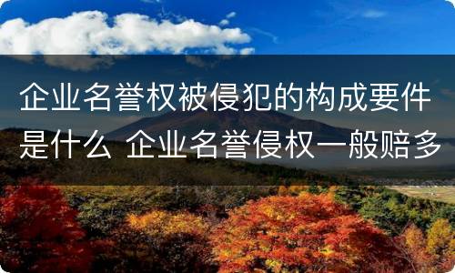 企业名誉权被侵犯的构成要件是什么 企业名誉侵权一般赔多少钱