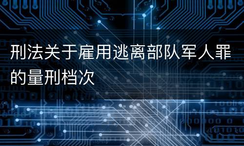 刑法关于雇用逃离部队军人罪的量刑档次
