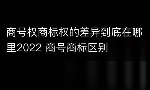 商号权商标权的差异到底在哪里2022 商号商标区别