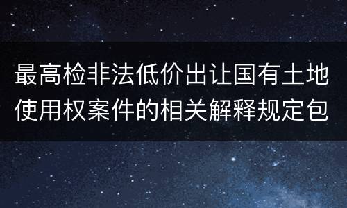 最高检非法低价出让国有土地使用权案件的相关解释规定包括哪些主要内容