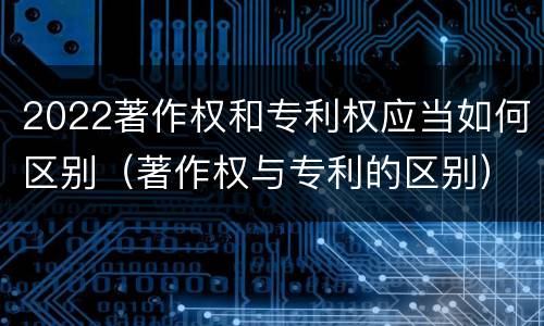 2022著作权和专利权应当如何区别(著作权与专利的区别)