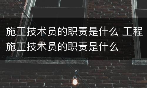 施工技术员的职责是什么 工程施工技术员的职责是什么