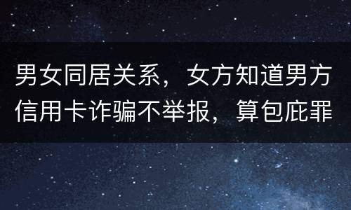 男女同居关系，女方知道男方信用卡诈骗不举报，算包庇罪吗