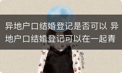 异地户口结婚登记是否可以 异地户口结婚登记可以在一起青岛办理么