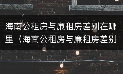 海南公租房与廉租房差别在哪里（海南公租房与廉租房差别在哪里啊）