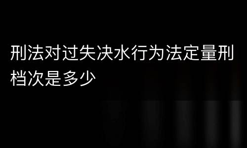 刑法对过失决水行为法定量刑档次是多少