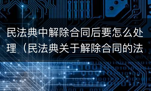 民法典中解除合同后要怎么处理（民法典关于解除合同的法律后果）